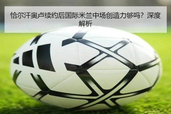 恰尔汗奥卢续约后国际米兰中场创造力够吗？深度解析